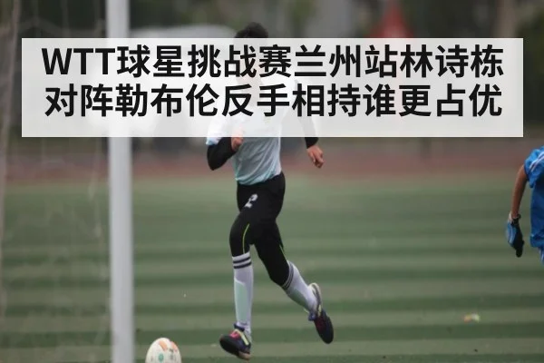 WTT球星挑战赛兰州站林诗栋对阵勒布伦反手相持谁更占优