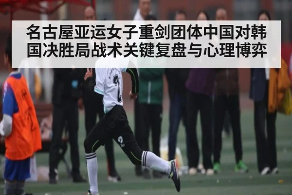 名古屋亚运女子重剑团体中国对韩国决胜局战术关键复盘与心理博弈