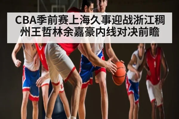 CBA季前赛上海久事迎战浙江稠州王哲林余嘉豪内线对决前瞻