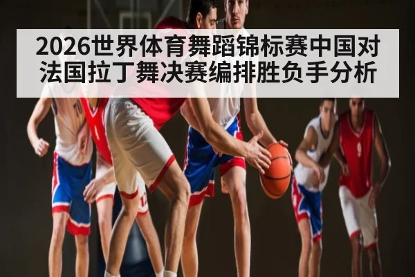 2026世界体育舞蹈锦标赛中国对法国拉丁舞决赛编排胜负手分析
