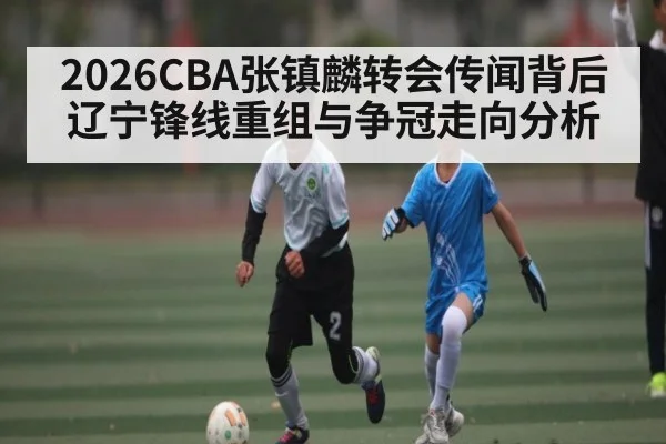 2026CBA张镇麟转会传闻背后辽宁锋线重组与争冠走向分析