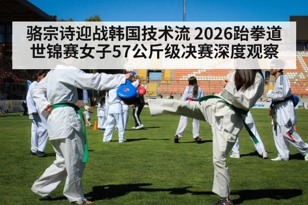 骆宗诗迎战韩国技术流 2026跆拳道世锦赛女子57公斤级决赛深度观察